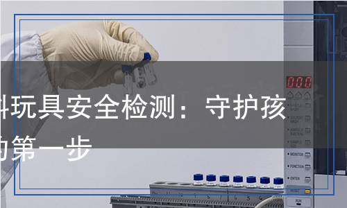 兒童塑料玩具安全檢測(cè)：守護(hù)孩子健康的第一步