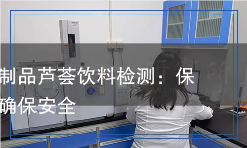 食用蘆薈制品蘆薈飲料檢測：保障健康，確保安全